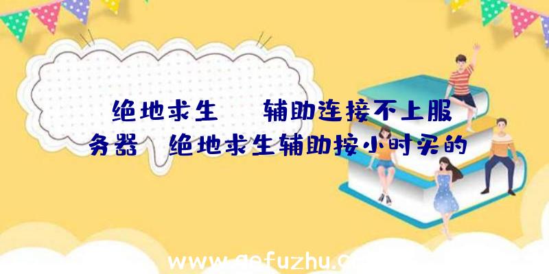 「绝地求生esp辅助连接不上服务器」|绝地求生辅助按小时买的